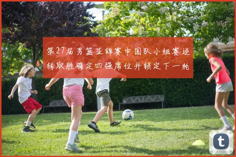 第27届男篮亚锦赛中国队小组赛逆转取胜确定四强席位并锁定下一轮对手