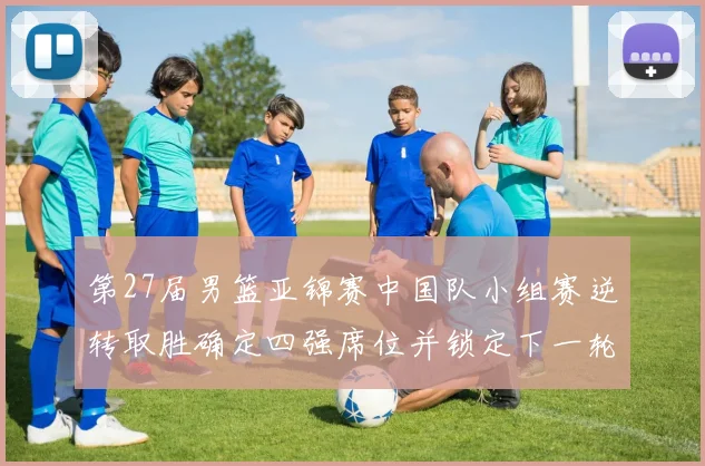 第27届男篮亚锦赛中国队小组赛逆转取胜确定四强席位并锁定下一轮对手