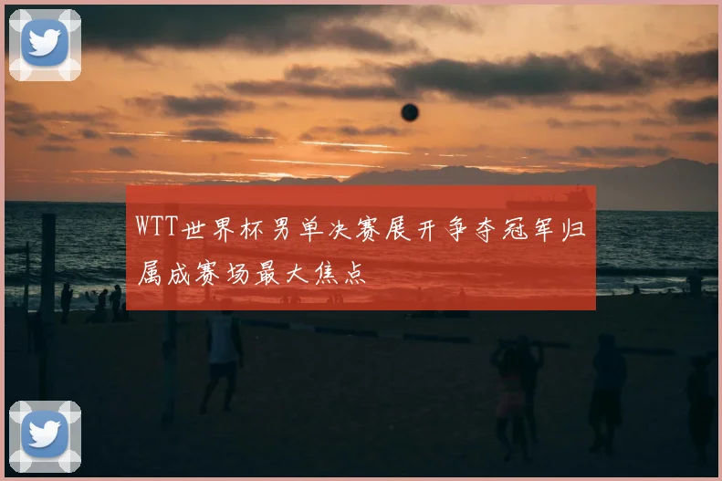 WTT世界杯男单决赛展开争夺冠军归属成赛场最大焦点