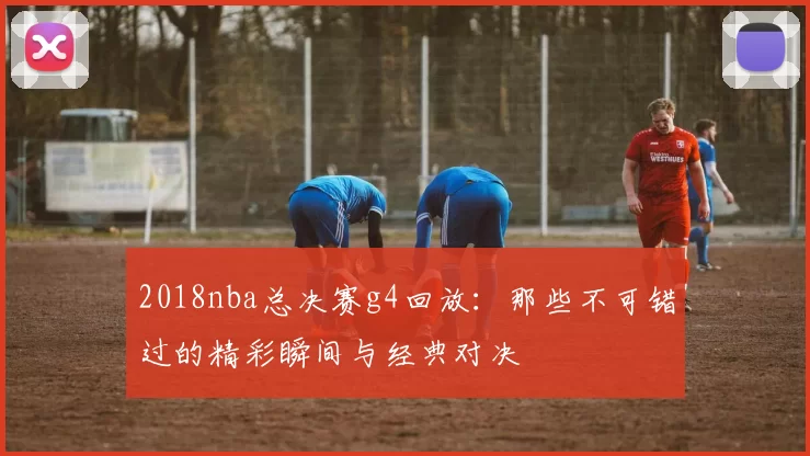 2018nba总决赛g4回放:那些不可错过的精彩瞬间与经典对决