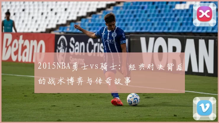 2015NBA勇士vs骑士：经典对决背后的战术博弈与传奇故事