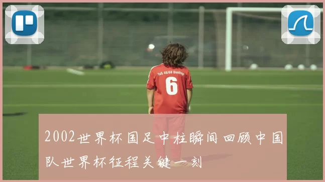 2002世界杯国足中柱瞬间回顾中国队世界杯征程关键一刻