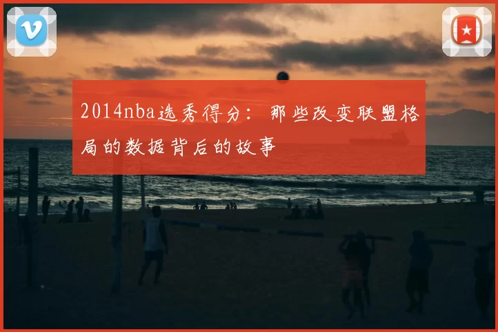 2014nba选秀得分：那些改变联盟格局的数据背后的故事