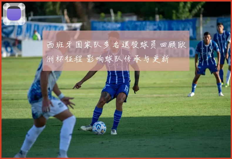 西班牙国家队多名退役球员回顾欧洲杯征程 影响球队传承与更新
