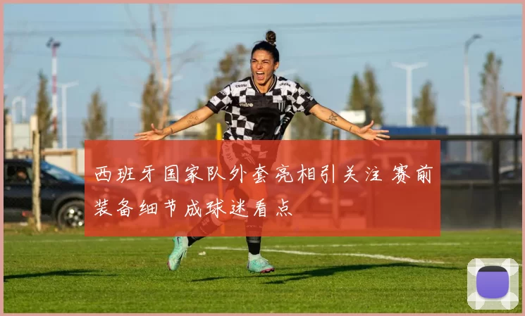 西班牙国家队外套亮相引关注 赛前装备细节成球迷看点
