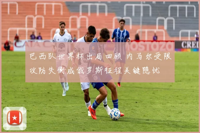 巴西队世界杯出局回顾 内马尔受限攻防失衡成俄罗斯征程关键隐忧
