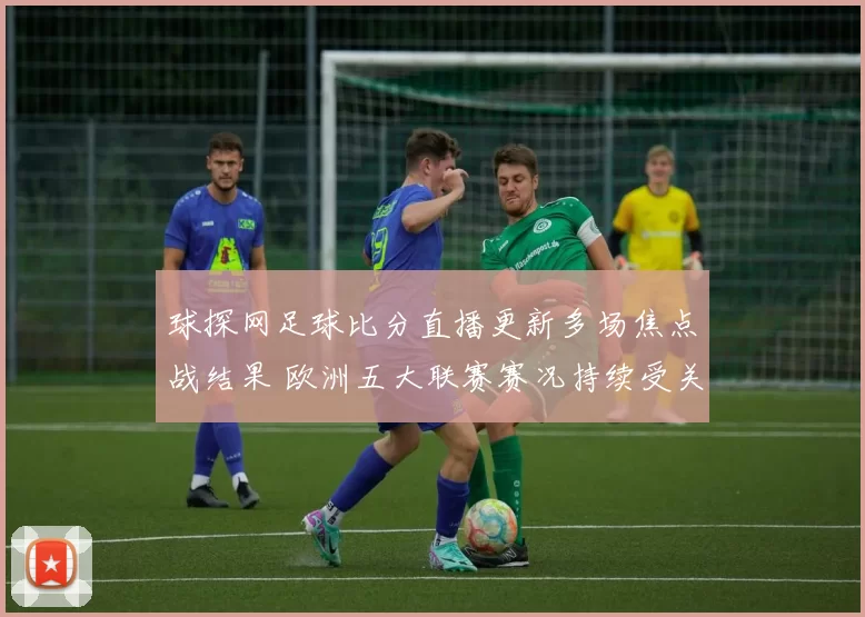 球探网足球比分直播更新多场焦点战结果 欧洲五大联赛赛况持续受关注