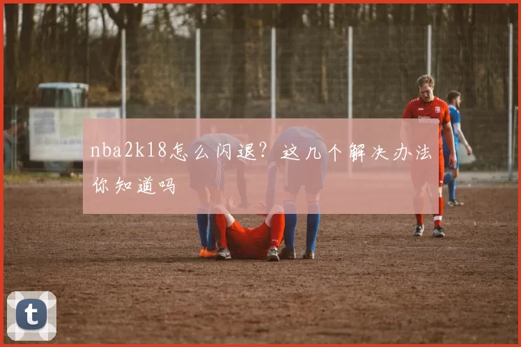 nba2k18怎么闪退？这几个解决办法你知道吗