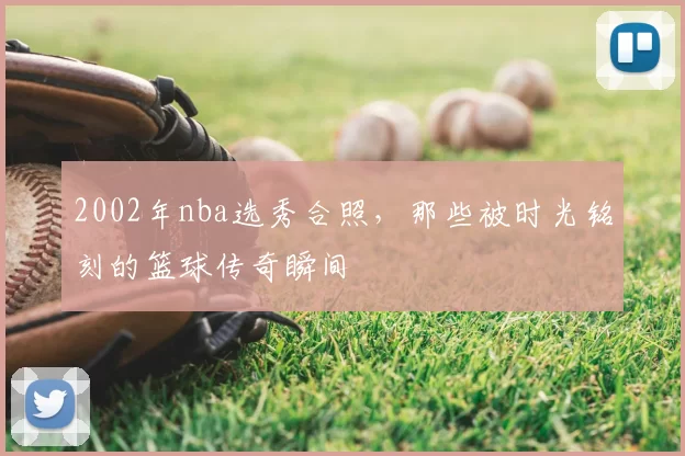 2002年nba选秀合照，那些被时光铭刻的篮球传奇瞬间