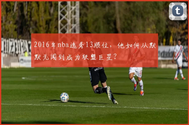 2016年nba选秀13顺位，他如何从默默无闻到成为联盟巨星？