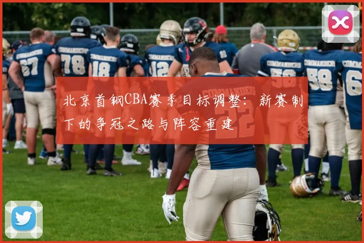 北京首钢CBA赛季目标调整：新赛制下的争冠之路与阵容重建