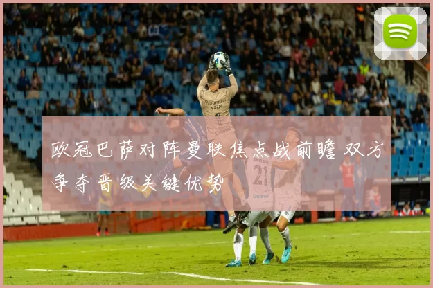 欧冠巴萨对阵曼联焦点战前瞻 双方争夺晋级关键优势