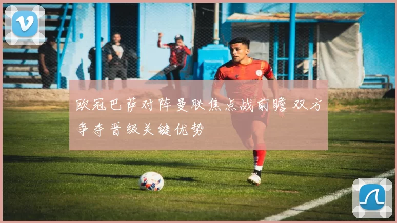 欧冠巴萨对阵曼联焦点战前瞻 双方争夺晋级关键优势