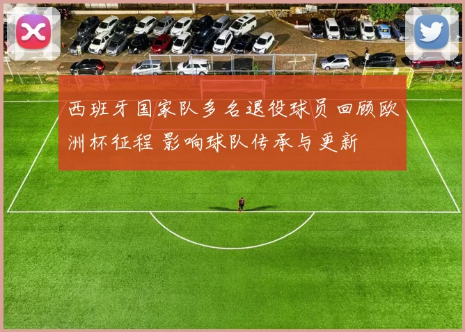 西班牙国家队多名退役球员回顾欧洲杯征程 影响球队传承与更新