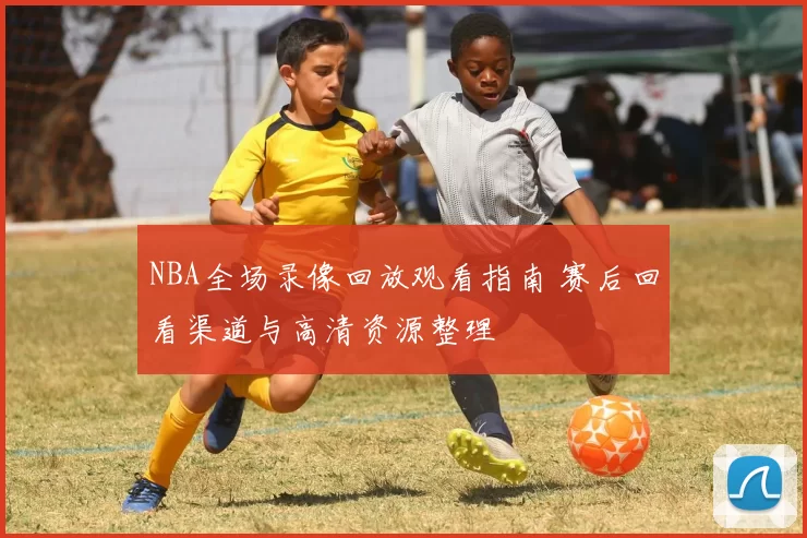 NBA全场录像回放观看指南 赛后回看渠道与高清资源整理