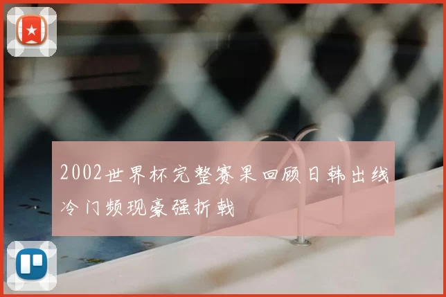 2002世界杯完整赛果回顾日韩出线冷门频现豪强折戟