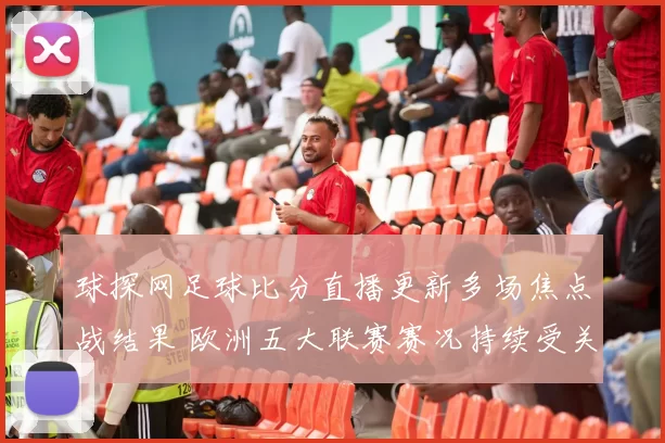 球探网足球比分直播更新多场焦点战结果 欧洲五大联赛赛况持续受关注
