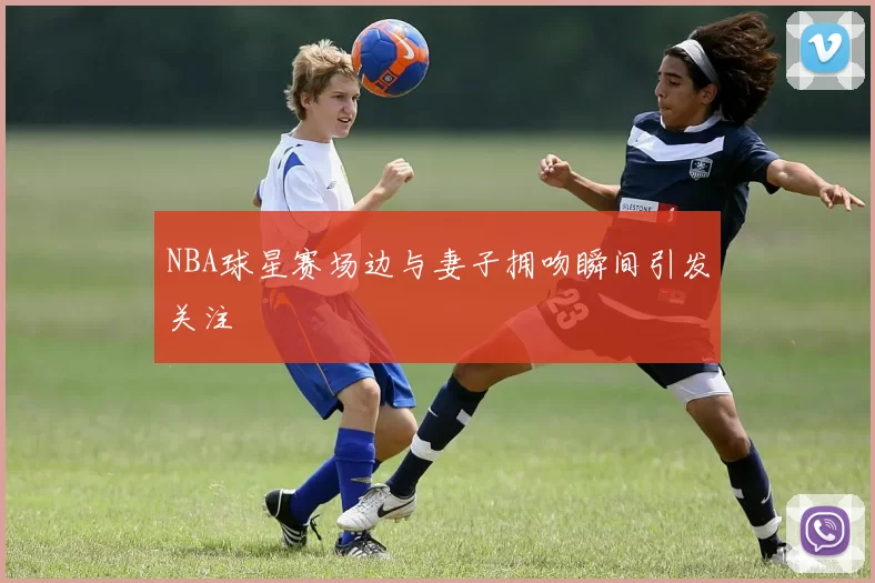 NBA球星赛场边与妻子拥吻瞬间引发关注