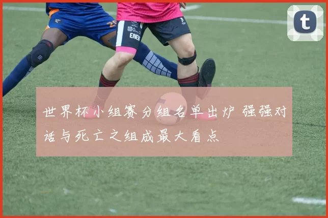 世界杯小组赛分组名单出炉 强强对话与死亡之组成最大看点